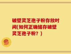 破壁灵芝孢子粉存放时间(如何正确储存破壁灵芝孢子粉？)
