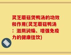 灵芝蘑菇煲鸭汤的功效和作用(灵芝蘑菇鸭汤：滋阴润燥、增强免疫力的健康佳饮)