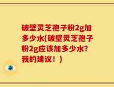 破壁灵芝孢子粉2g加多少水(破壁灵芝孢子粉2g应该加多少水？我的建议！)