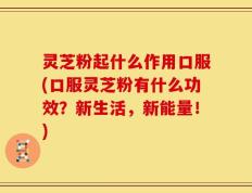 灵芝粉起什么作用口服(口服灵芝粉有什么功效？新生活，新能量！)