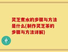 灵芝煮水的步骤与方法是什么(制作灵芝茶的步骤与方法详解)