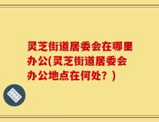 灵芝街道居委会在哪里办公(灵芝街道居委会办公地点在何处？)