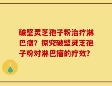 破壁灵芝孢子粉治疗淋巴瘤？探究破壁灵芝孢子粉对淋巴瘤的疗效？