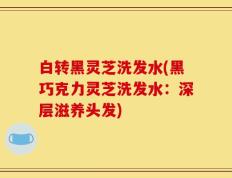 白转黑灵芝洗发水(黑巧克力灵芝洗发水：深层滋养头发)