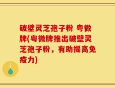 破壁灵芝孢子粉 粤微牌(粤微牌推出破壁灵芝孢子粉，有助提高免疫力)