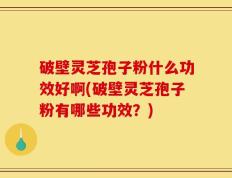 破壁灵芝孢子粉什么功效好啊(破壁灵芝孢子粉有哪些功效？)