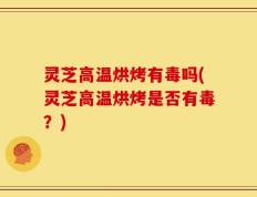 灵芝高温烘烤有毒吗(灵芝高温烘烤是否有毒？)