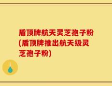 盾顶牌航天灵芝孢子粉(盾顶牌推出航天级灵芝孢子粉)