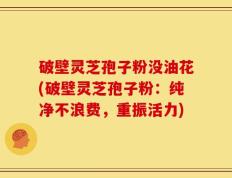 破壁灵芝孢子粉没油花(破壁灵芝孢子粉：纯净不浪费，重振活力)