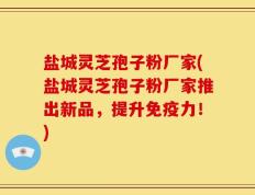 盐城灵芝孢子粉厂家(盐城灵芝孢子粉厂家推出新品，提升免疫力！)
