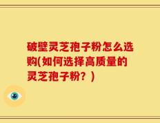破壁灵芝孢子粉怎么选购(如何选择高质量的灵芝孢子粉？)