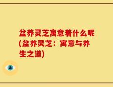 盆养灵芝寓意着什么呢(盆养灵芝：寓意与养生之道)