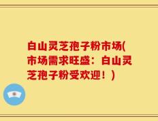 白山灵芝孢子粉市场(市场需求旺盛：白山灵芝孢子粉受欢迎！)
