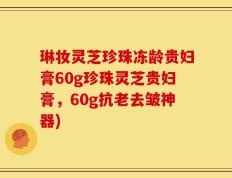琳妆灵芝珍珠冻龄贵妇膏60g珍珠灵芝贵妇膏，60g抗老去皱神器)