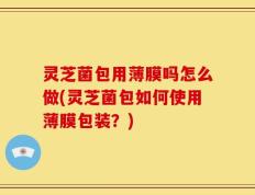 灵芝菌包用薄膜吗怎么做(灵芝菌包如何使用薄膜包装？)