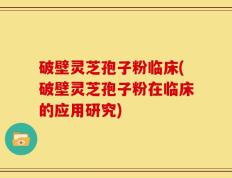 破壁灵芝孢子粉临床(破壁灵芝孢子粉在临床的应用研究)