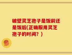 破壁灵芝孢子是饭前还是饭后(正确服用灵芝孢子的时间？)