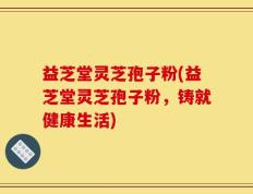 益芝堂灵芝孢子粉(益芝堂灵芝孢子粉，铸就健康生活)