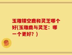 玉雕镂空鹿和灵芝哪个好(玉雕鹿与灵芝：哪一个更好？)