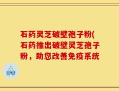 石药灵芝破壁孢子粉(石药推出破壁灵芝孢子粉，助您改善免疫系统