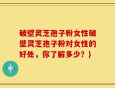 破壁灵芝孢子粉女性破壁灵芝孢子粉对女性的好处，你了解多少？)