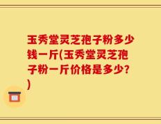 玉秀堂灵芝孢子粉多少钱一斤(玉秀堂灵芝孢子粉一斤价格是多少？)
