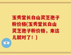玉秀堂长白山灵芝孢子粉价格(玉秀堂长白山灵芝孢子粉价格，来这儿就对了！)