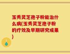 玉秀灵芝孢子粉能治什么病(玉秀灵芝孢子粉的疗效及早期研究成果)