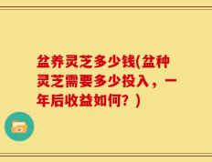 盆养灵芝多少钱(盆种灵芝需要多少投入，一年后收益如何？)