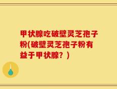 甲状腺吃破壁灵芝孢子粉(破壁灵芝孢子粉有益于甲状腺？)