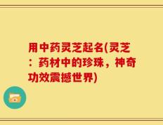 用中药灵芝起名(灵芝：药材中的珍珠，神奇功效震撼世界)