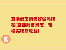 直播灵芝销售好做吗现在(直播销售灵芝：轻松实现高收益)