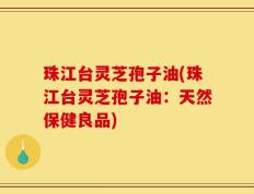 珠江台灵芝孢子油(珠江台灵芝孢子油：天然保健良品)