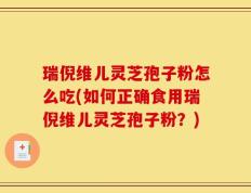 瑞倪维儿灵芝孢子粉怎么吃(如何正确食用瑞倪维儿灵芝孢子粉？)