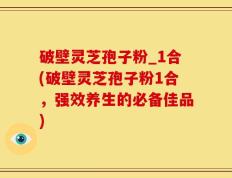 破壁灵芝孢子粉_1合(破壁灵芝孢子粉1合，强效养生的必备佳品)