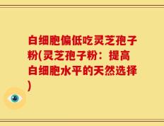 白细胞偏低吃灵芝孢子粉(灵芝孢子粉：提高白细胞水平的天然选择)