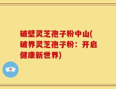 破壁灵芝孢子粉中山(破界灵芝孢子粉：开启健康新世界)