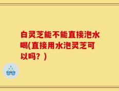 白灵芝能不能直接泡水喝(直接用水泡灵芝可以吗？)