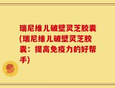 瑞尼维儿破壁灵芝胶囊(瑞尼维儿破壁灵芝胶囊：提高免疫力的好帮手)