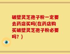 破壁灵芝孢子粉一定要去药店买吗(在药店购买破壁灵芝孢子粉必要吗？)