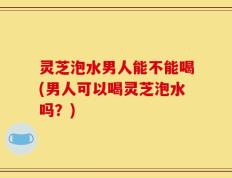 灵芝泡水男人能不能喝(男人可以喝灵芝泡水吗？)
