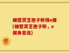破壁灵芝孢子粉得e健(破壁灵芝孢子粉，e健身首选)