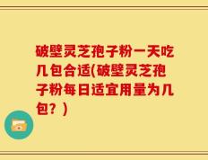 破壁灵芝孢子粉一天吃几包合适(破壁灵芝孢子粉每日适宜用量为几包？)