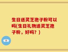 生日送灵芝孢子粉可以吗(生日礼物送灵芝孢子粉，好吗？)