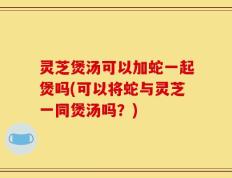 灵芝煲汤可以加蛇一起煲吗(可以将蛇与灵芝一同煲汤吗？)