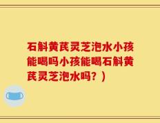 石斛黄芪灵芝泡水小孩能喝吗小孩能喝石斛黄芪灵芝泡水吗？)