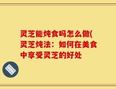 灵芝能炖食吗怎么做(灵芝炖法：如何在美食中享受灵芝的好处