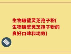 生物破壁灵芝孢子粉(生物破壁灵芝孢子粉的良好口碑和功效)