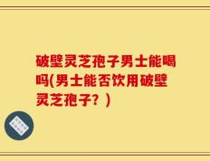 破壁灵芝孢子男士能喝吗(男士能否饮用破壁灵芝孢子？)
