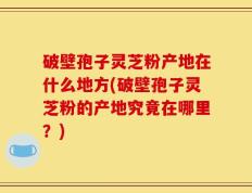 破壁孢子灵芝粉产地在什么地方(破壁孢子灵芝粉的产地究竟在哪里？)